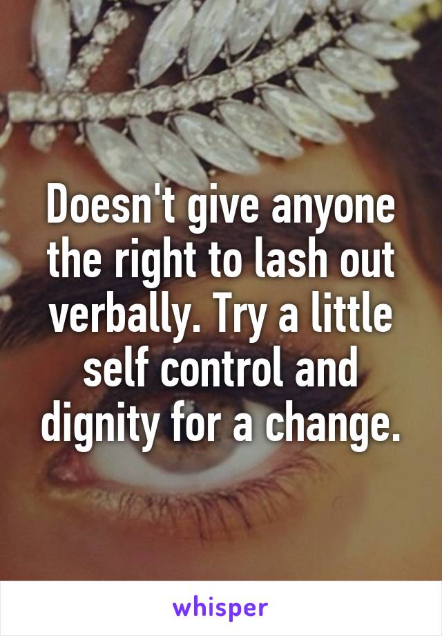 Doesn't give anyone the right to lash out verbally. Try a little self control and dignity for a change.