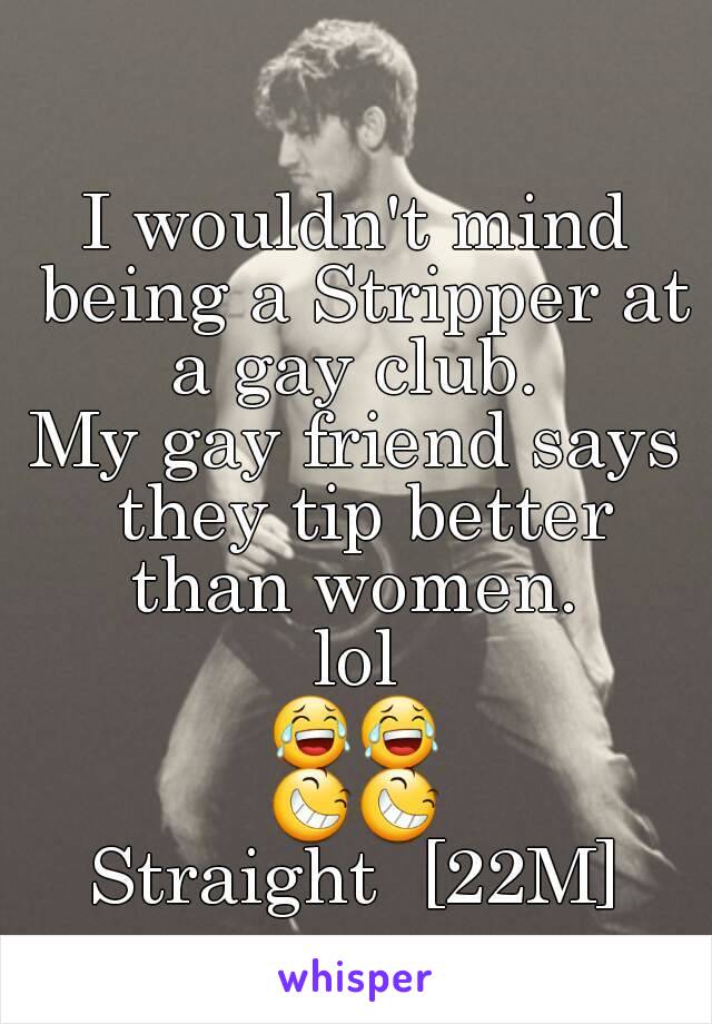 I wouldn't mind being a Stripper at a gay club. 
My gay friend says they tip better than women. 
lol
😂😂
😆😆
Straight  [22M]