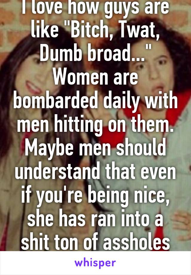 I love how guys are like "Bitch, Twat, Dumb broad..." Women are bombarded daily with men hitting on them. Maybe men should understand that even if you're being nice, she has ran into a shit ton of assholes before you.