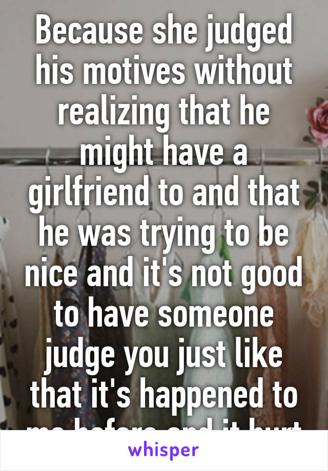 Because she judged his motives without realizing that he might have a girlfriend to and that he was trying to be nice and it's not good to have someone judge you just like that it's happened to me before and it hurt