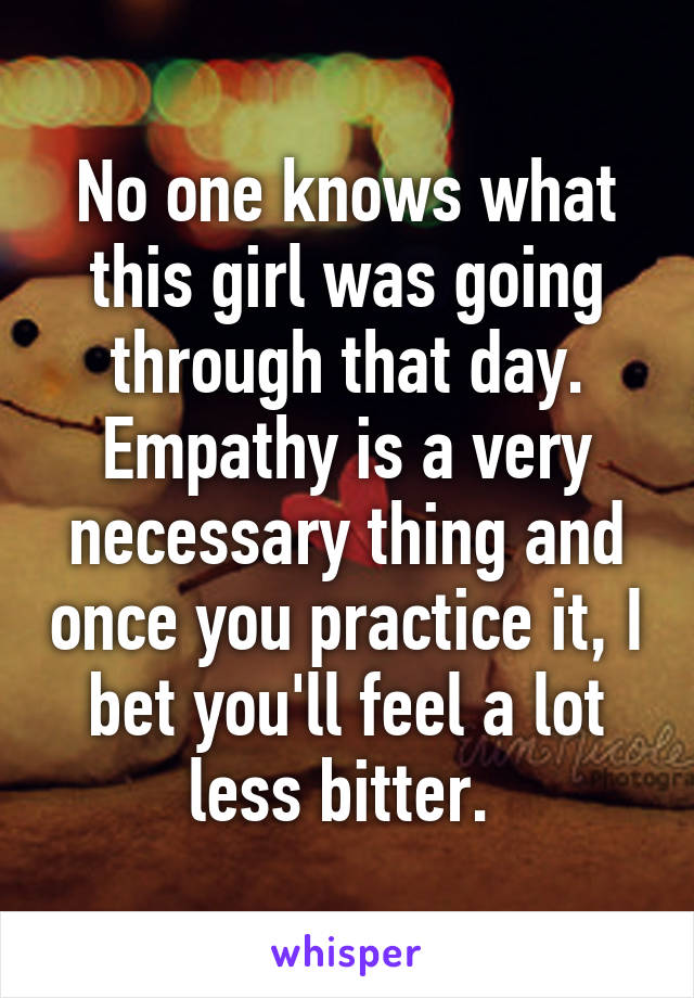 No one knows what this girl was going through that day. Empathy is a very necessary thing and once you practice it, I bet you'll feel a lot less bitter. 