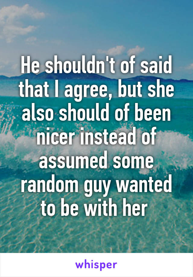 He shouldn't of said that I agree, but she also should of been nicer instead of assumed some random guy wanted to be with her 