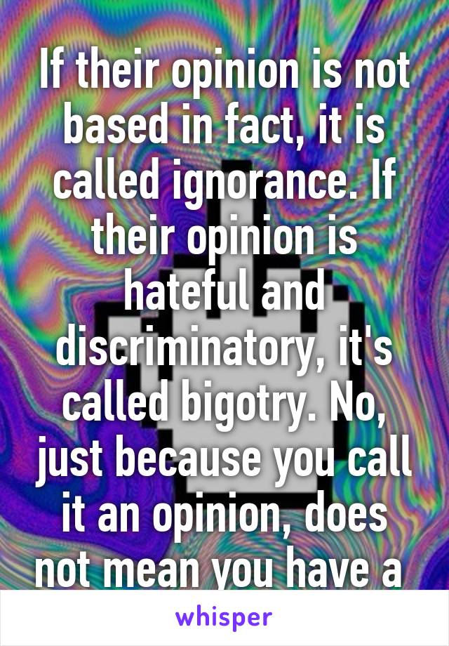 If their opinion is not based in fact, it is called ignorance. If their opinion is hateful and discriminatory, it's called bigotry. No, just because you call it an opinion, does not mean you have a 