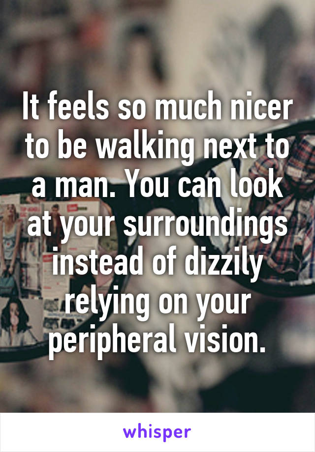 It feels so much nicer to be walking next to a man. You can look at your surroundings instead of dizzily relying on your peripheral vision.