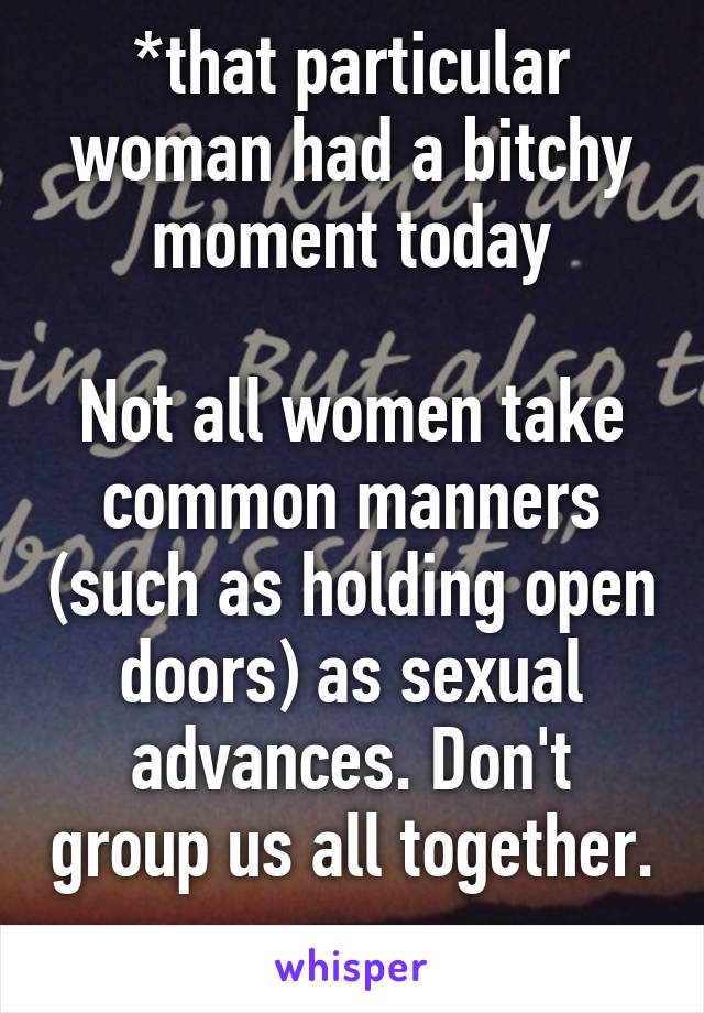 *that particular woman had a bitchy moment today

Not all women take common manners (such as holding open doors) as sexual advances. Don't group us all together. 