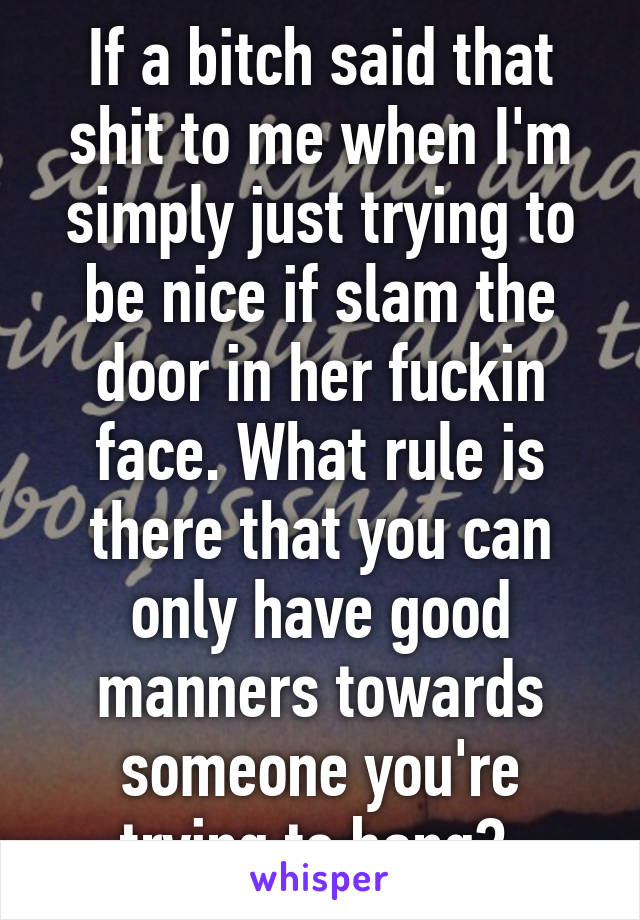 If a bitch said that shit to me when I'm simply just trying to be nice if slam the door in her fuckin face. What rule is there that you can only have good manners towards someone you're trying to bang? 