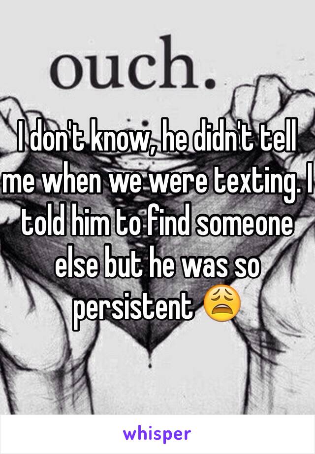 I don't know, he didn't tell me when we were texting. I told him to find someone else but he was so persistent 😩