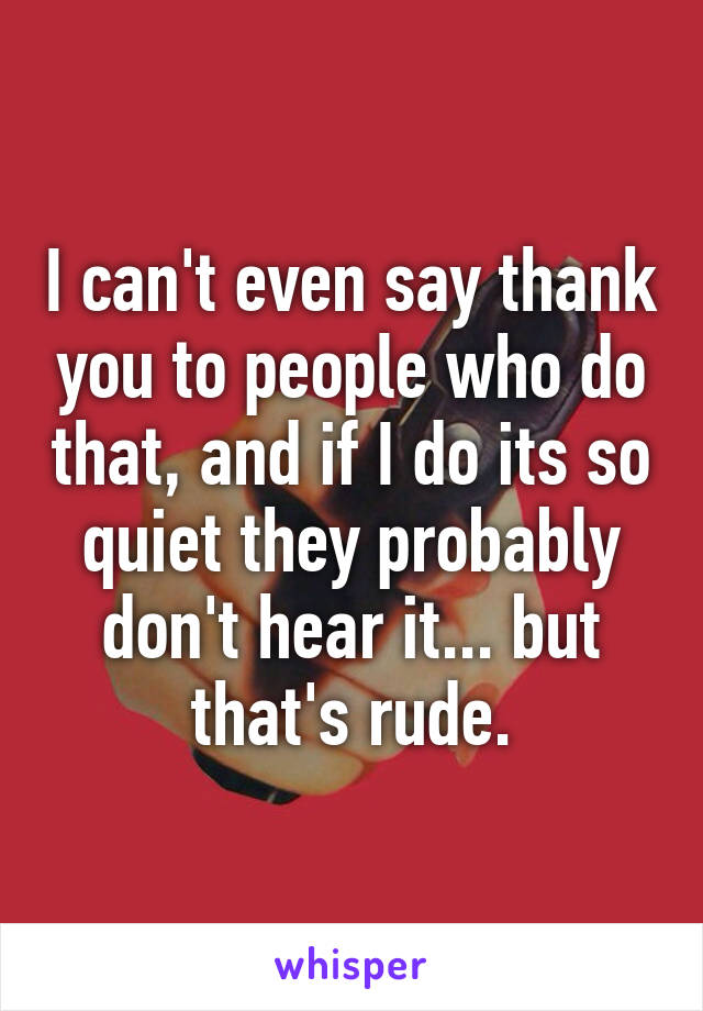 I can't even say thank you to people who do that, and if I do its so quiet they probably don't hear it... but that's rude.