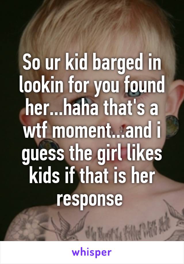 So ur kid barged in lookin for you found her...haha that's a wtf moment...and i guess the girl likes kids if that is her response 