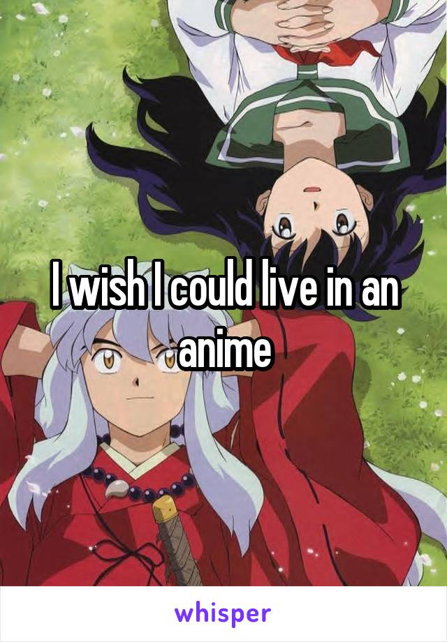 I wish I could live in an anime