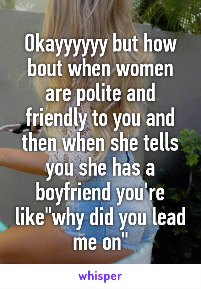 Okayyyyyy but how bout when women are polite and friendly to you and then when she tells you she has a boyfriend you're like"why did you lead me on"