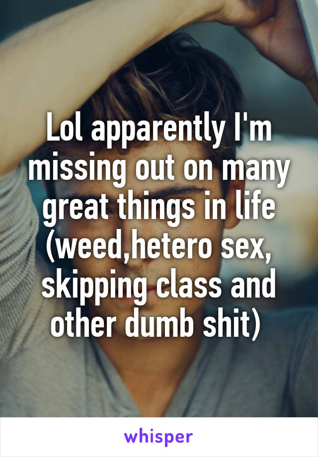Lol apparently I'm missing out on many great things in life (weed,hetero sex, skipping class and other dumb shit) 
