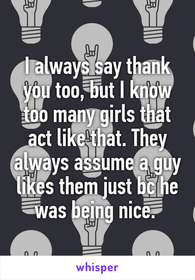 I always say thank you too, but I know too many girls that act like that. They always assume a guy likes them just bc he was being nice. 