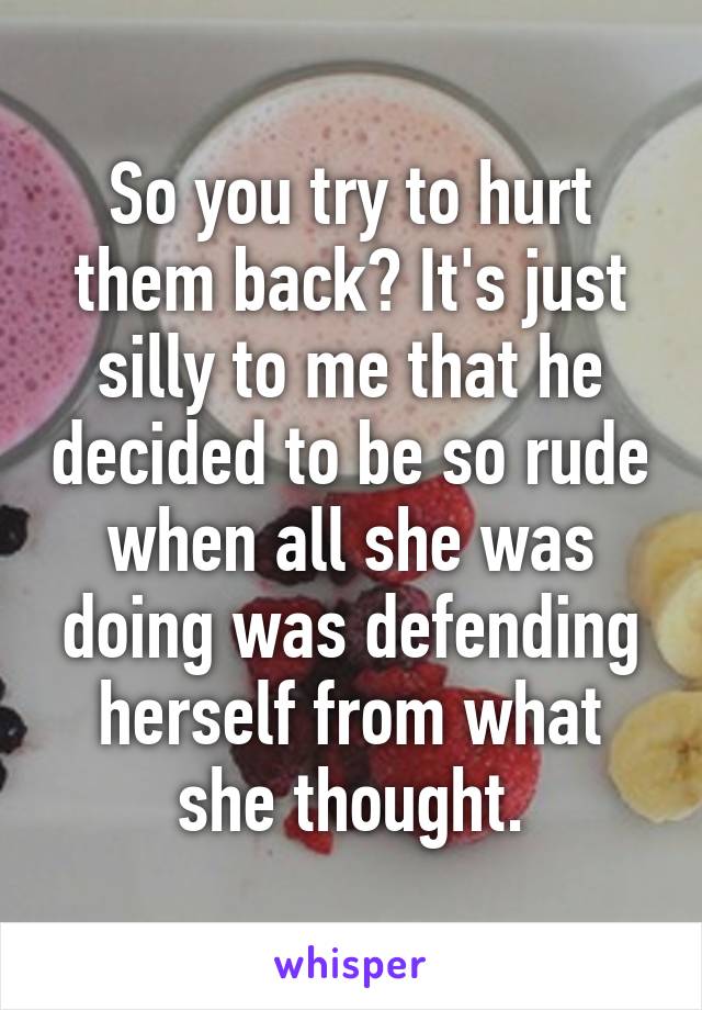 So you try to hurt them back? It's just silly to me that he decided to be so rude when all she was doing was defending herself from what she thought.