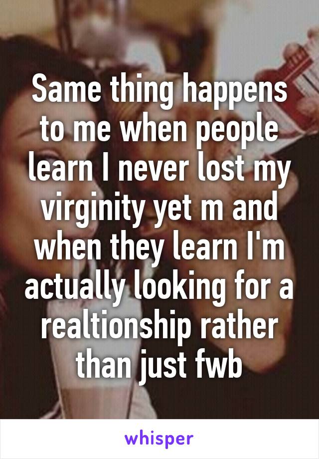 Same thing happens to me when people learn I never lost my virginity yet m and when they learn I'm actually looking for a realtionship rather than just fwb