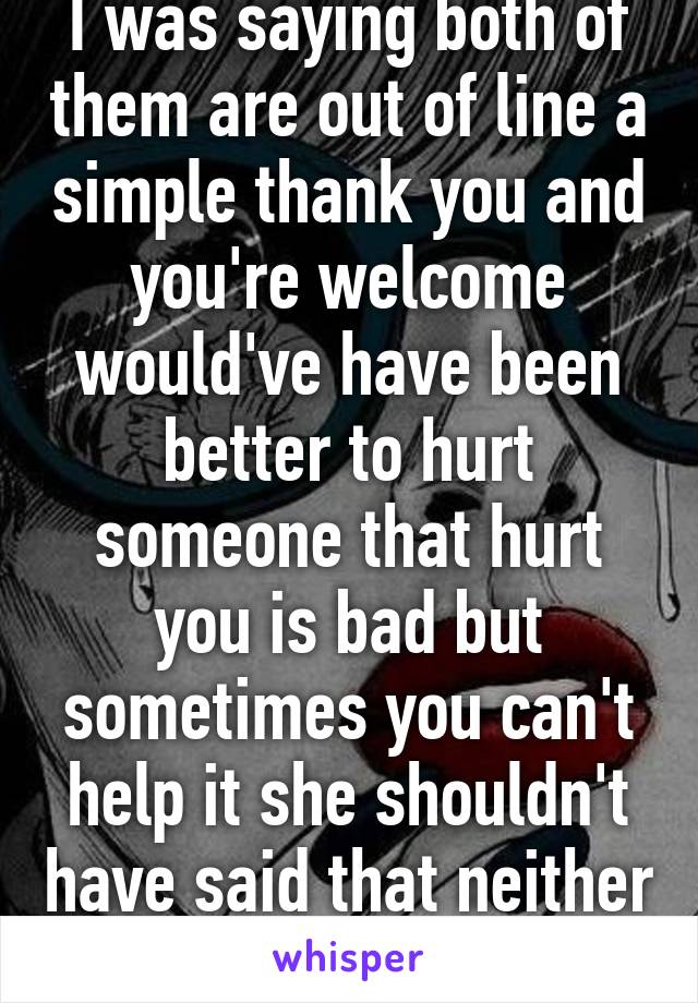 I was saying both of them are out of line a simple thank you and you're welcome would've have been better to hurt someone that hurt you is bad but sometimes you can't help it she shouldn't have said that neither him  