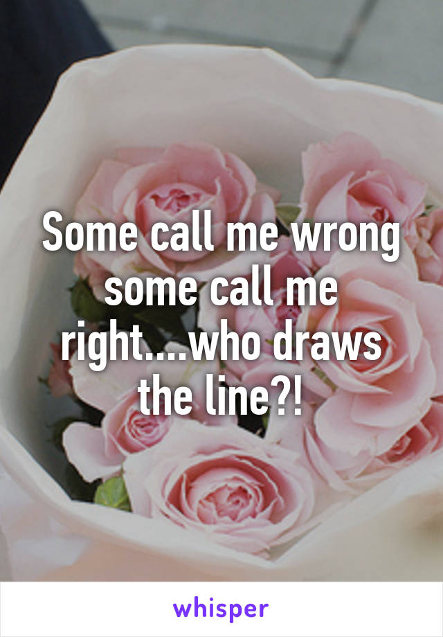 Some call me wrong some call me right....who draws the line?!