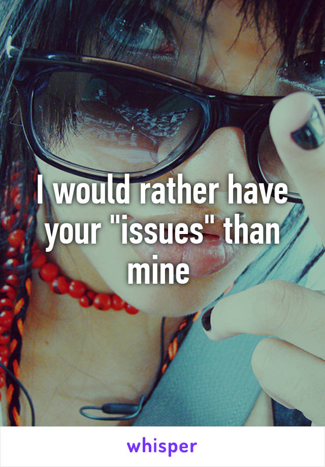 I would rather have your "issues" than mine 