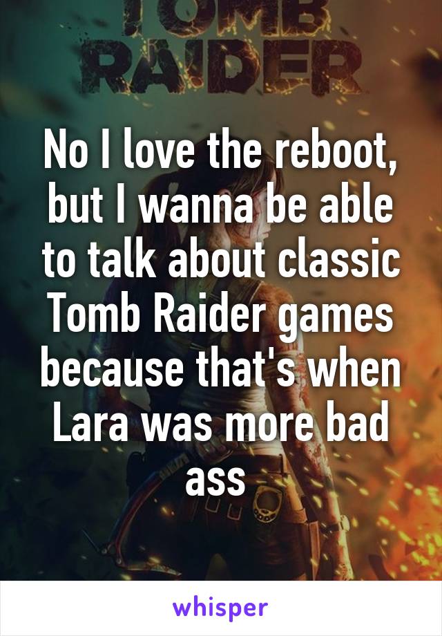 No I love the reboot, but I wanna be able to talk about classic Tomb Raider games because that's when Lara was more bad ass 