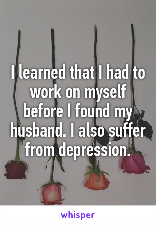 I learned that I had to work on myself before I found my husband. I also suffer from depression.