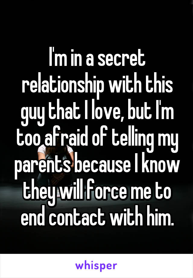 I'm in a secret relationship with this guy that I love, but I'm too afraid of telling my parents because I know they will force me to end contact with him.