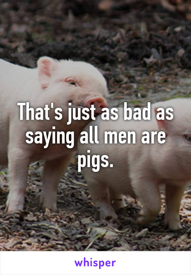 That's just as bad as saying all men are pigs.