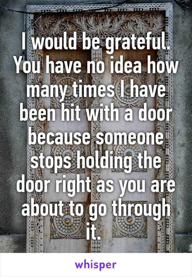 I would be grateful. You have no idea how many times I have been hit with a door because someone stops holding the door right as you are about to go through it. 