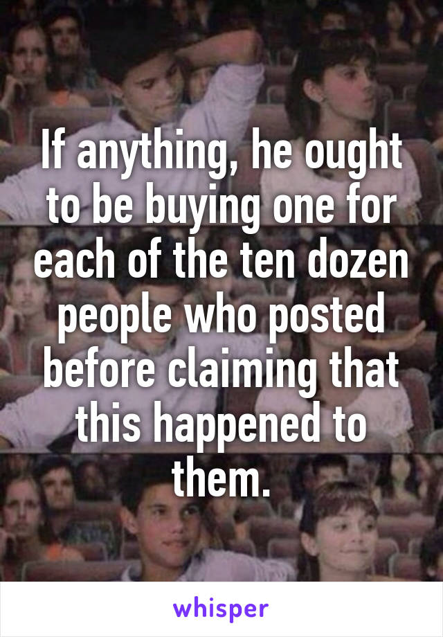 If anything, he ought to be buying one for each of the ten dozen people who posted before claiming that this happened to them.