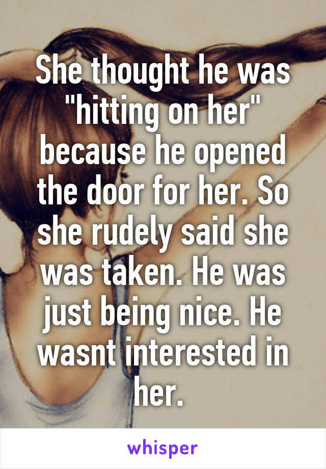 She thought he was "hitting on her" because he opened the door for her. So she rudely said she was taken. He was just being nice. He wasnt interested in her. 