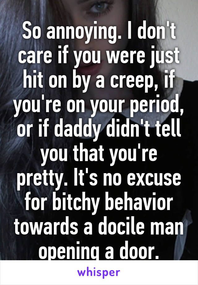 So annoying. I don't care if you were just hit on by a creep, if you're on your period, or if daddy didn't tell you that you're pretty. It's no excuse for bitchy behavior towards a docile man opening a door.