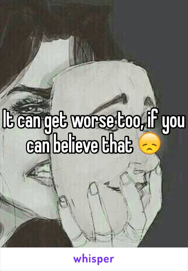 It can get worse too, if you can believe that 😞