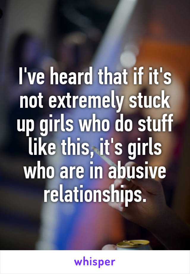 I've heard that if it's not extremely stuck up girls who do stuff like this, it's girls who are in abusive relationships.