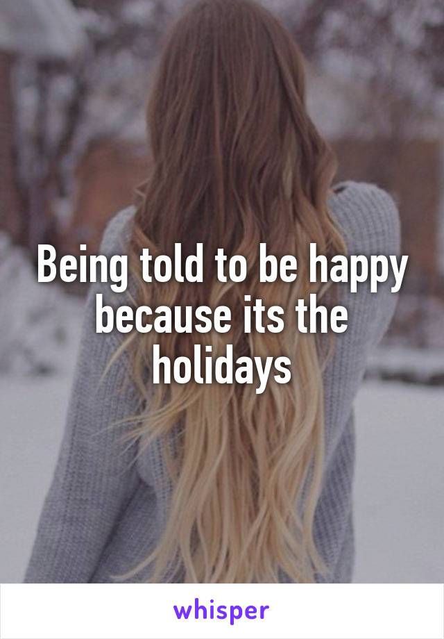 Being told to be happy because its the holidays