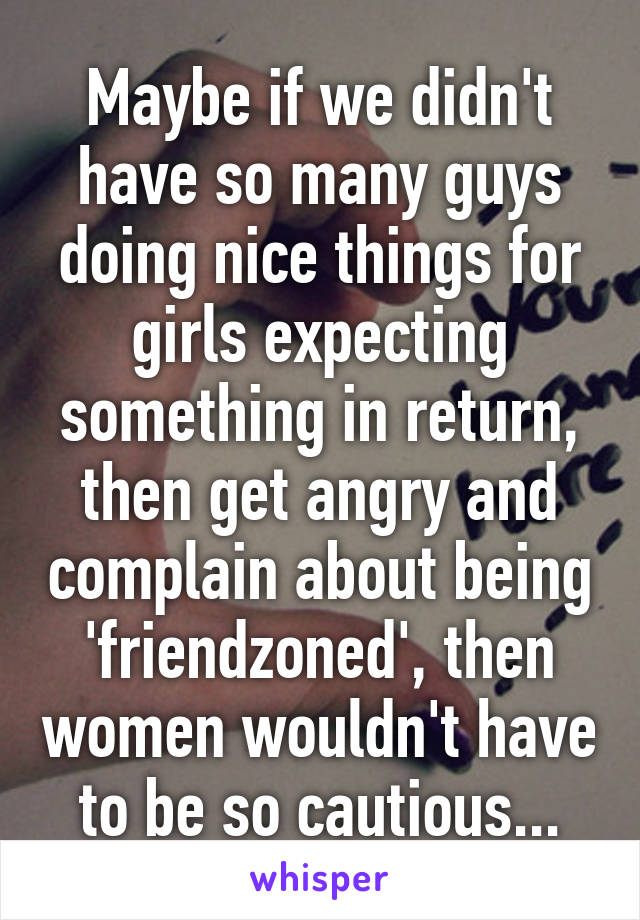 Maybe if we didn't have so many guys doing nice things for girls expecting something in return, then get angry and complain about being 'friendzoned', then women wouldn't have to be so cautious...