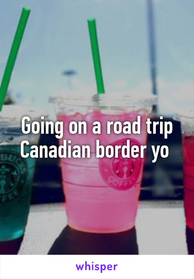 Going on a road trip Canadian border yo 