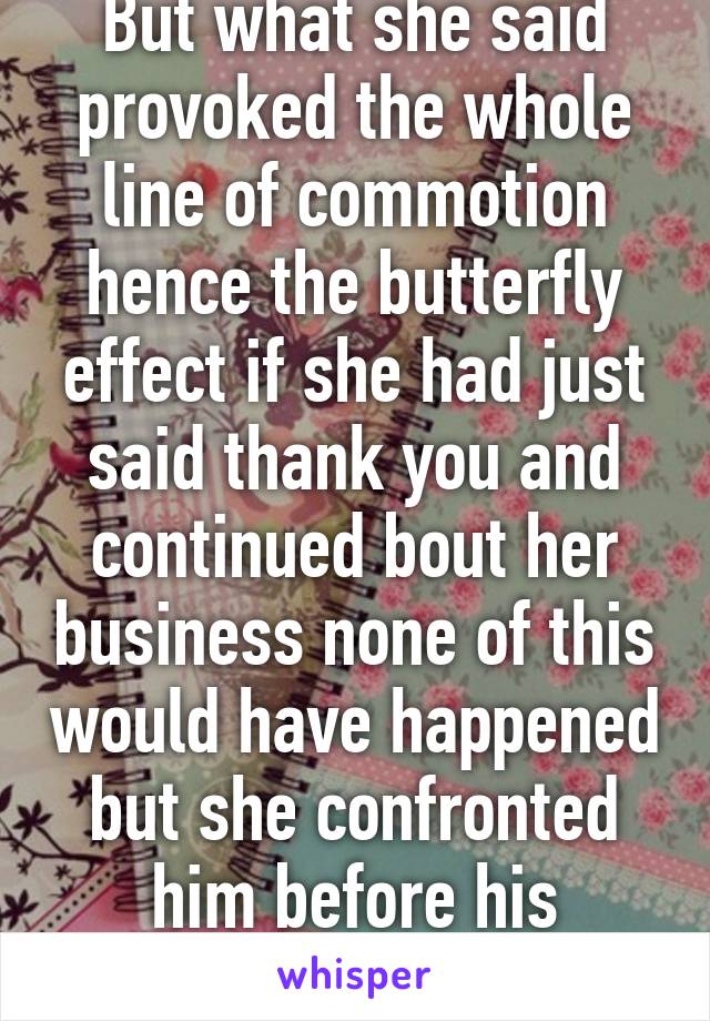 But what she said provoked the whole line of commotion hence the butterfly effect if she had just said thank you and continued bout her business none of this would have happened but she confronted him before his actions 