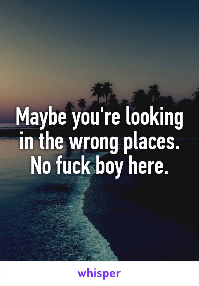 Maybe you're looking in the wrong places. No fuck boy here.