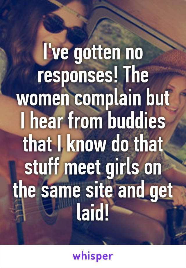 I've gotten no responses! The women complain but I hear from buddies that I know do that stuff meet girls on the same site and get laid!