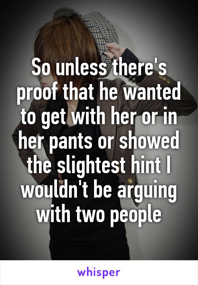 So unless there's proof that he wanted to get with her or in her pants or showed the slightest hint I wouldn't be arguing with two people