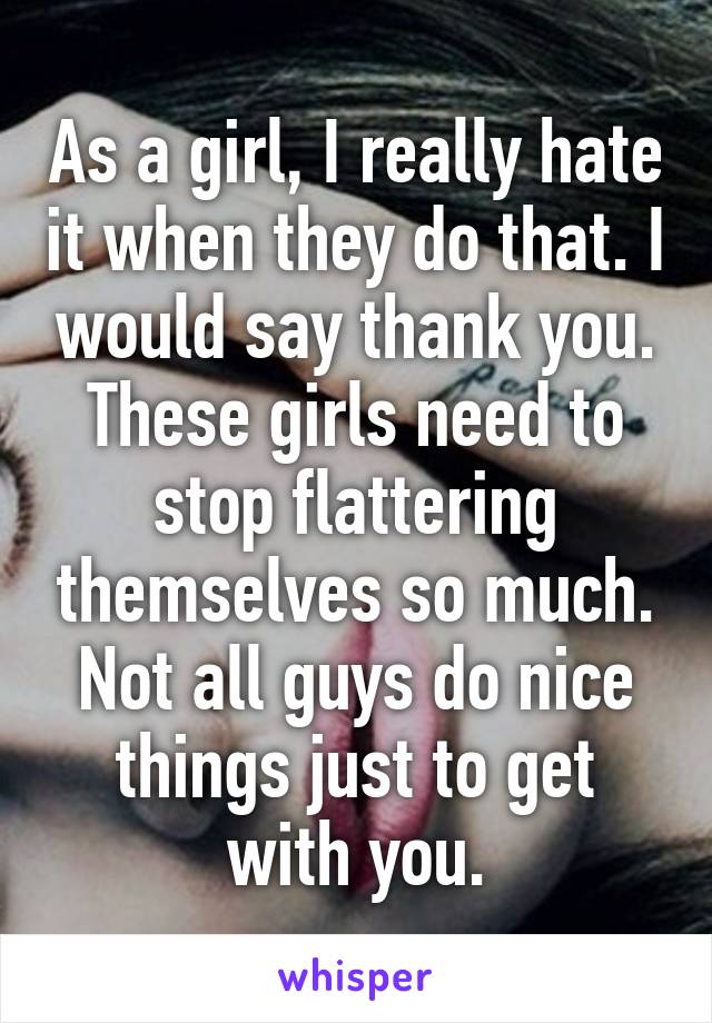 As a girl, I really hate it when they do that. I would say thank you. These girls need to stop flattering themselves so much. Not all guys do nice things just to get with you.