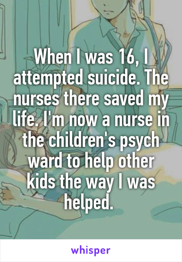 When I was 16, I attempted suicide. The nurses there saved my life. I'm now a nurse in the children's psych ward to help other kids the way I was helped. 