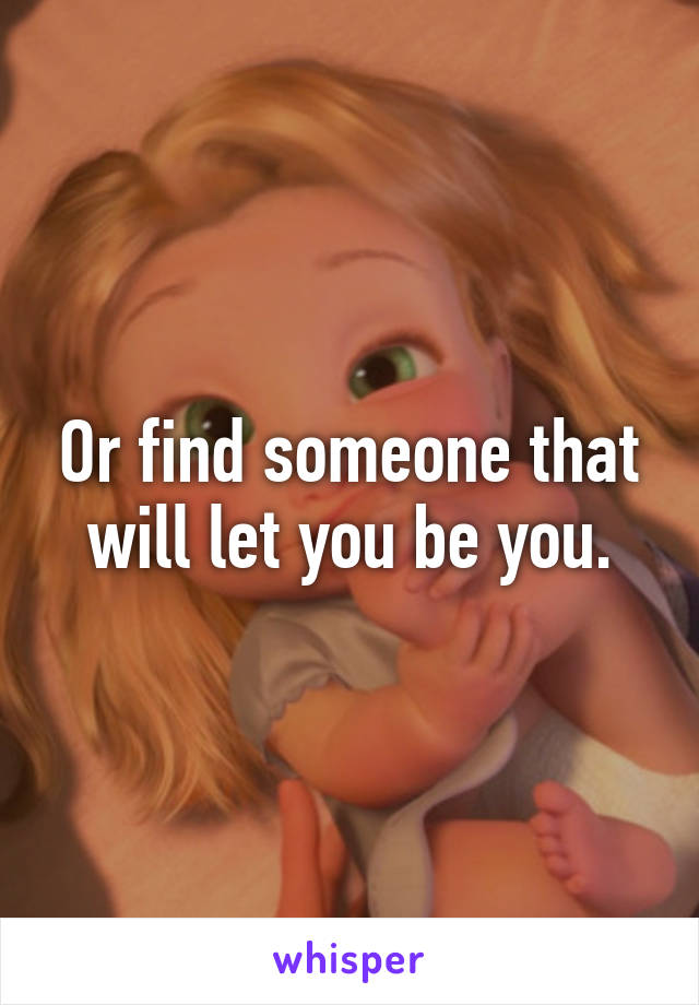 Or find someone that will let you be you.