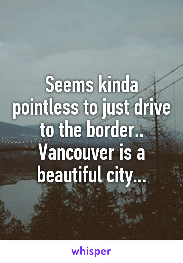 Seems kinda pointless to just drive to the border..
Vancouver is a beautiful city...