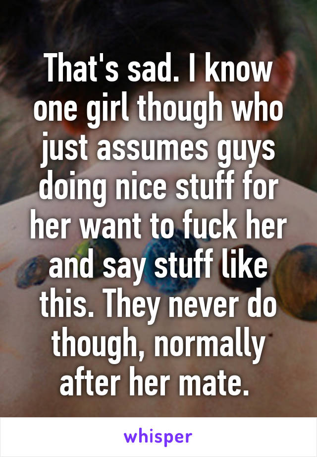 That's sad. I know one girl though who just assumes guys doing nice stuff for her want to fuck her and say stuff like this. They never do though, normally after her mate. 