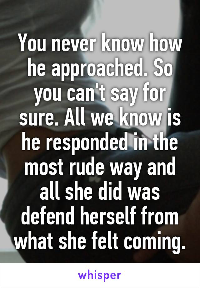 You never know how he approached. So you can't say for sure. All we know is he responded in the most rude way and all she did was defend herself from what she felt coming.