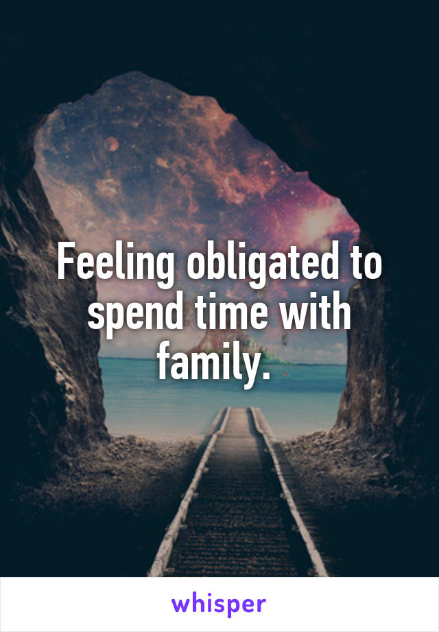 Feeling obligated to spend time with family. 