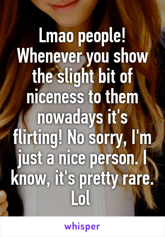 Lmao people! Whenever you show the slight bit of niceness to them nowadays it's flirting! No sorry, I'm just a nice person. I know, it's pretty rare. Lol 