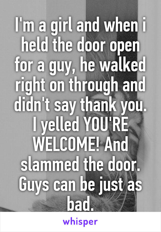 I'm a girl and when i held the door open for a guy, he walked right on through and didn't say thank you. I yelled YOU'RE WELCOME! And slammed the door. Guys can be just as bad.