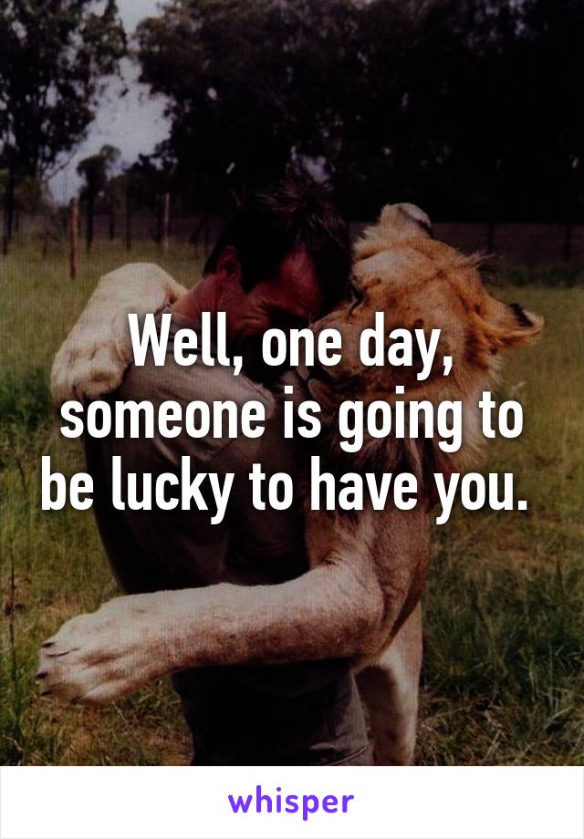 Well, one day, someone is going to be lucky to have you. 