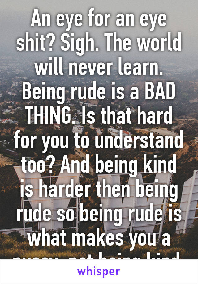 An eye for an eye shit? Sigh. The world will never learn. Being rude is a BAD THING. Is that hard for you to understand too? And being kind is harder then being rude so being rude is what makes you a pussy, not being kind.